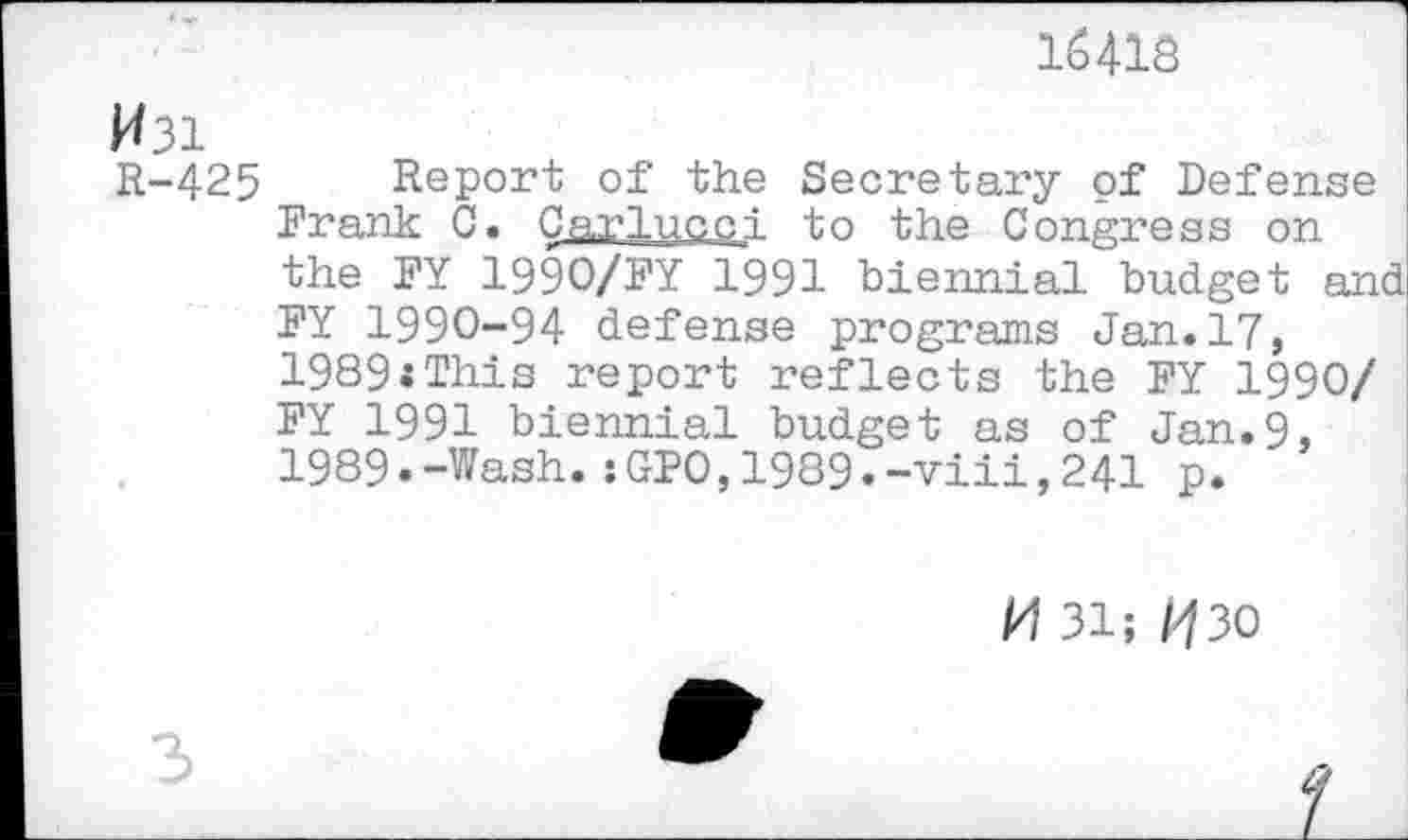 ﻿16418
W3i
R-425
Report of the Secretary of Defense Frank C. Carlucci to the Congress on the FY 1990/FY 1991 biennial budget and FY 1990-94 defense programs Jan.17, 1989:This report reflects the FY 1990/ FY 1991 biennial budget as of Jan.9, 1989.-Wash.:GPO,1989.-viii,241 p.
/4 31; /430
3